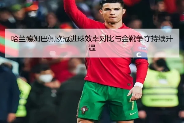 哈兰德姆巴佩欧冠进球效率对比与金靴争夺持续升温（kaiyun）