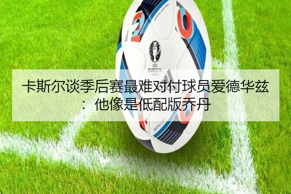 卡斯尔谈季后赛最难对付球员爱德华兹：他像是低配版乔丹（kaiyun）