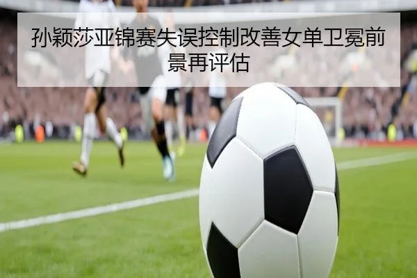 孙颖莎亚锦赛失误控制改善女单卫冕前景再评估（kaiyun）